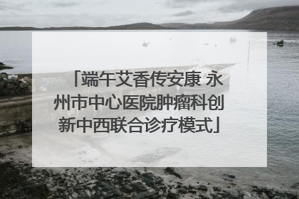端午艾香传安康 永州市中心医院肿瘤科创新中西联合诊疗模式